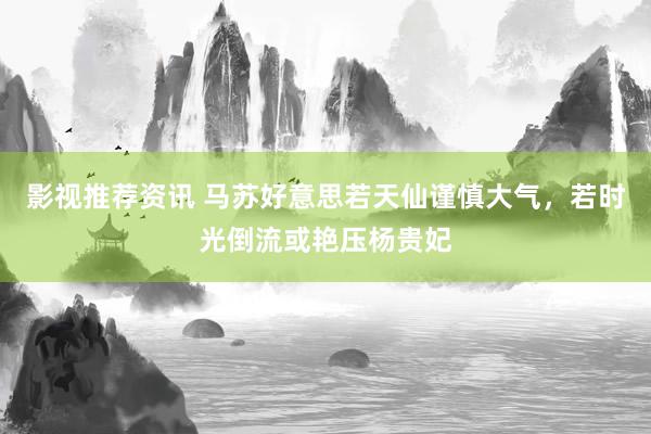 影视推荐资讯 马苏好意思若天仙谨慎大气，若时光倒流或艳压杨贵妃