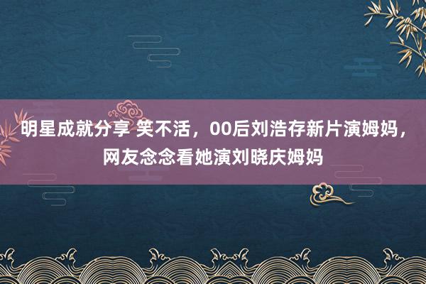 明星成就分享 笑不活，00后刘浩存新片演姆妈，网友念念看她演刘晓庆姆妈