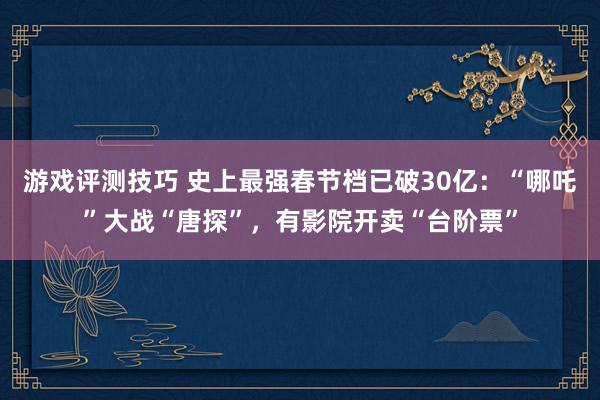 游戏评测技巧 史上最强春节档已破30亿：“哪吒”大战“唐探”，有影院开卖“台阶票”