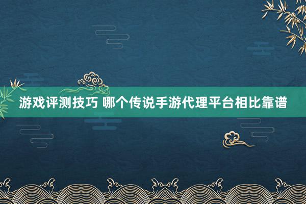 游戏评测技巧 哪个传说手游代理平台相比靠谱