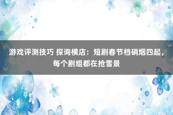 游戏评测技巧 探询横店：短剧春节档硝烟四起，每个剧组都在抢雪景