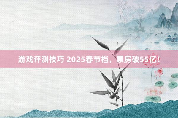 游戏评测技巧 2025春节档，票房破55亿！