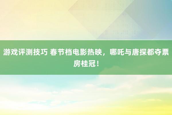 游戏评测技巧 春节档电影热映，哪吒与唐探都夺票房桂冠！