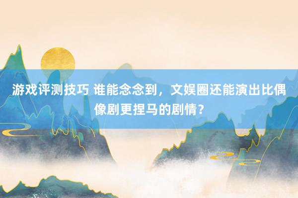 游戏评测技巧 谁能念念到，文娱圈还能演出比偶像剧更捏马的剧情？