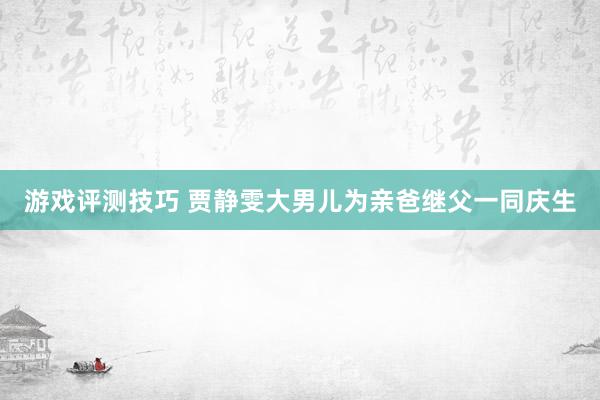 游戏评测技巧 贾静雯大男儿为亲爸继父一同庆生