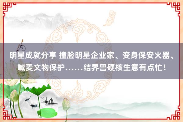 明星成就分享 撞脸明星企业家、变身保安火器、喊麦文物保护……结界兽硬核生意有点忙！