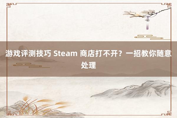 游戏评测技巧 Steam 商店打不开？一招教你随意处理