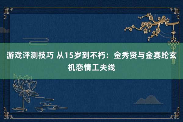 游戏评测技巧 从15岁到不朽：金秀贤与金赛纶玄机恋情工夫线