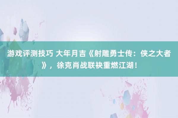 游戏评测技巧 大年月吉《射雕勇士传：侠之大者》，徐克肖战联袂重燃江湖！