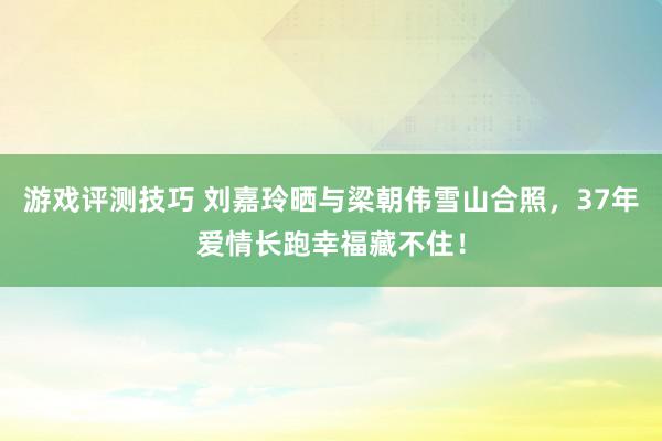 游戏评测技巧 刘嘉玲晒与梁朝伟雪山合照，37年爱情长跑幸福藏不住！