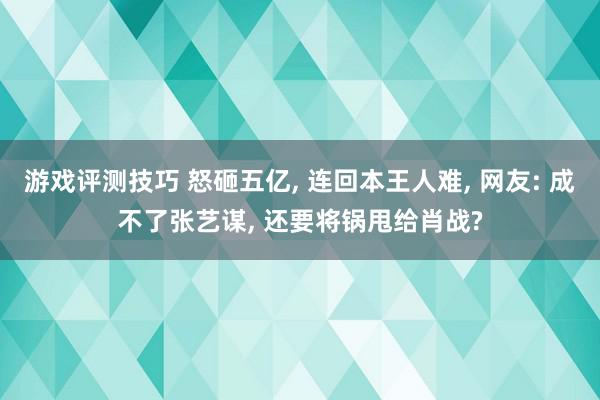 游戏评测技巧 怒砸五亿, 连回本王人难, 网友: 成不了张艺谋, 还要将锅甩给肖战?