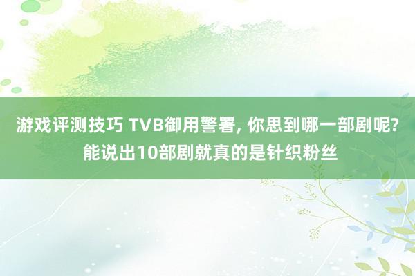 游戏评测技巧 TVB御用警署, 你思到哪一部剧呢? 能说出10部剧就真的是针织粉丝