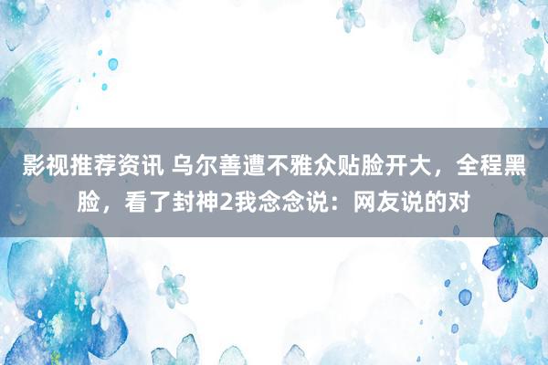 影视推荐资讯 乌尔善遭不雅众贴脸开大，全程黑脸，看了封神2我念念说：网友说的对